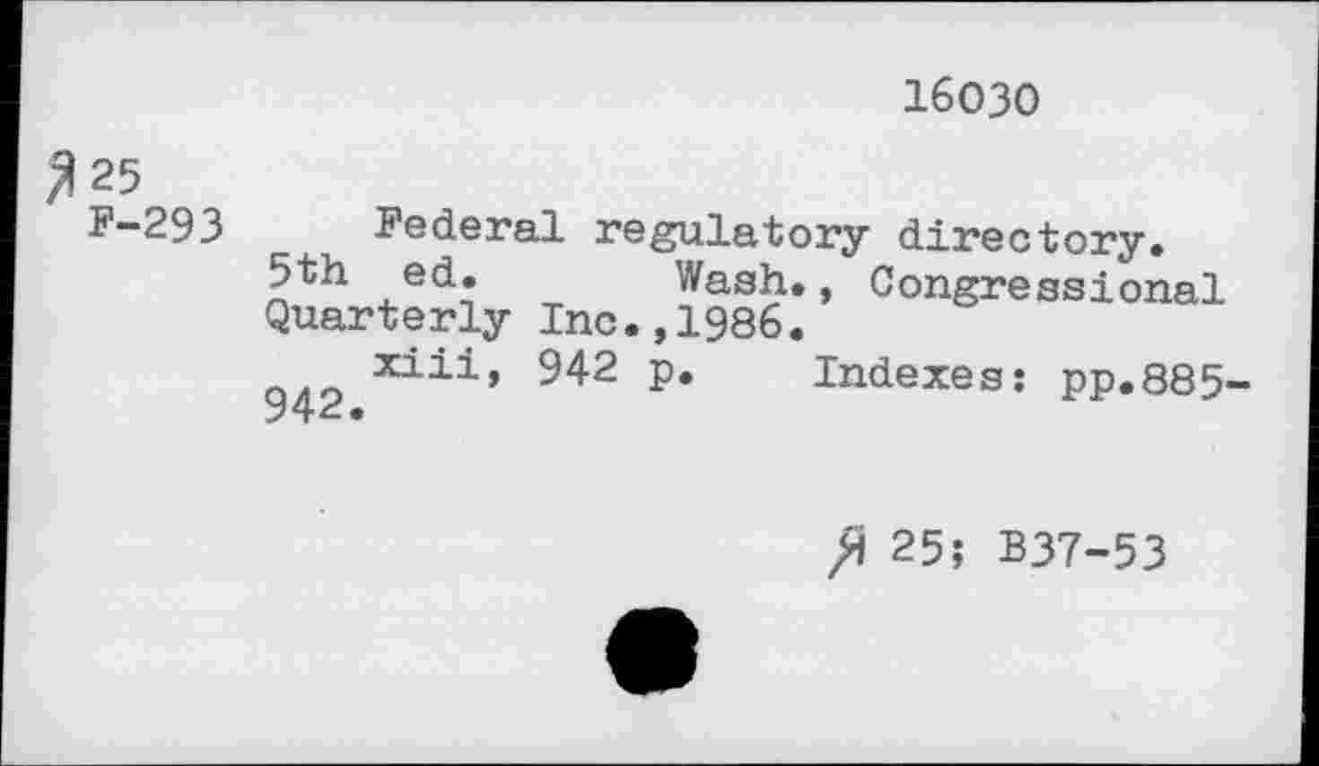 ﻿16030
^25 F-293
Federal regulatory directory.
5th ed. Wash., Congressional Quarterly Inc.,1986.
xiii» 942 p. Indexes: pp.885-
25; B37-53